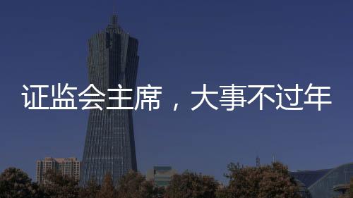 證監(jiān)會主席，大事不過年，只爭朝夕——加速資本市場發(fā)展的堅定決心與行動