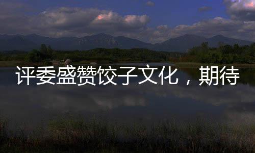 評委盛贊餃子文化，期待哪吒餃子在奧斯卡大放異彩