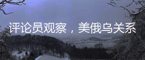 評論員觀察，美俄烏關(guān)系已悄然變質(zhì)