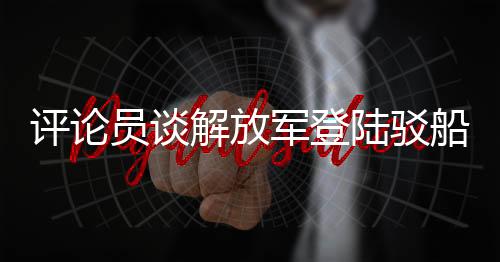 評論員談解放軍登陸駁船公開亮相，展現(xiàn)國防實力與軍事創(chuàng)新