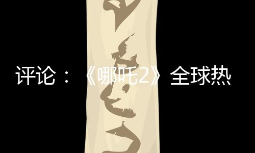 評論：《哪吒2》全球熱映，臺灣何以缺席？