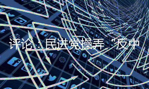 評論：民進黨操弄“反中”難擋島內(nèi)“登陸”民意