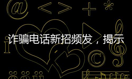詐騙電話新招頻發(fā)，揭示騙子坑人伎倆
