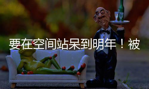 要在空間站呆到明年！被困宇航員終于承認：波音星際客機存在問題