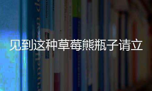 見到這種草莓熊瓶子請立刻報(bào)警——一款危險(xiǎn)品正在隱匿在社會角落！