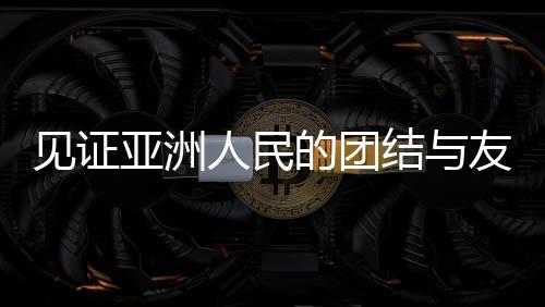 見證亞洲人民的團(tuán)結(jié)與友誼，一場(chǎng)超越國界的盛會(huì)