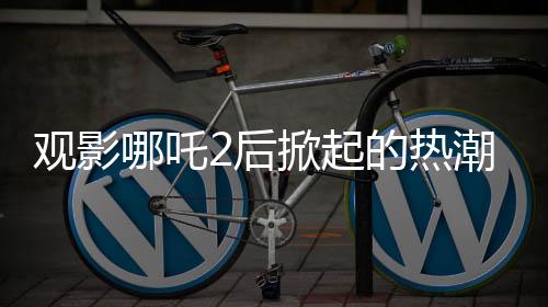 觀影哪吒2后掀起的熱潮，網(wǎng)購?fù)翐苁蟋F(xiàn)象與疾控關(guān)注
