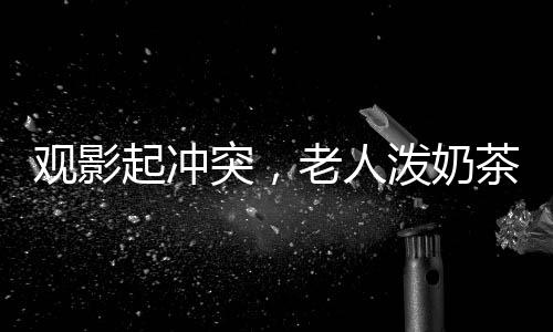 觀影起沖突，老人潑奶茶引發(fā)關(guān)注