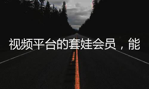 視頻平臺(tái)的套娃會(huì)員，能否長(zhǎng)遠(yuǎn)發(fā)展？