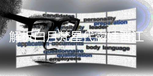 解析白月梵星代露娃晉江式演技，塑造獨(dú)特的影視佳作典范