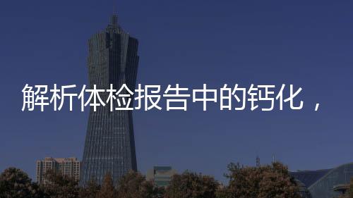 解析體檢報(bào)告中的鈣化，意義、原因與應(yīng)對(duì)措施