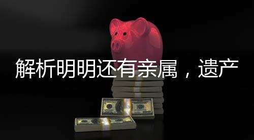 解析明明還有親屬，遺產(chǎn)為何收歸國有，背后的法律邏輯與現(xiàn)實(shí)考量