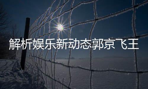 解析娛樂(lè)新動(dòng)態(tài)郭京飛王千源深情碰撞，被指微妙關(guān)系成熱議焦點(diǎn)