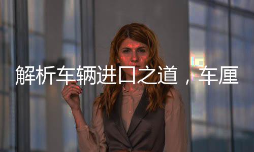 解析車輛進口之道，車厘子一月抵達中國而不腐之謎