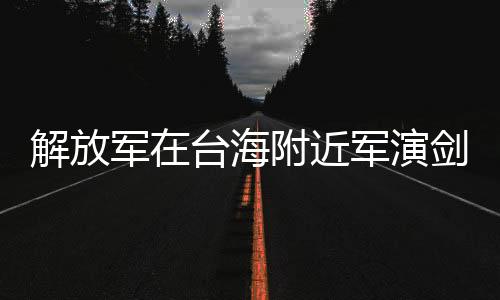 解放軍在臺海附近軍演劍指何處，深度解析與多維度分析