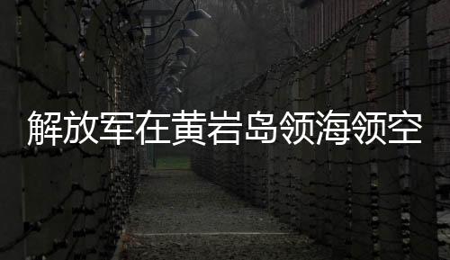 解放軍在黃巖島領海領空實施戰(zhàn)備警巡，捍衛(wèi)國家主權與權益的重大舉措