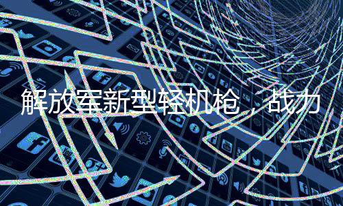 解放軍新型輕機(jī)槍，戰(zhàn)力非凡的現(xiàn)代致命武器