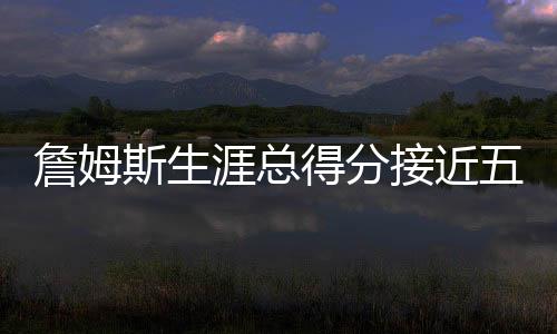 詹姆斯生涯總得分接近五萬(wàn)，歷史地位再獲肯定
