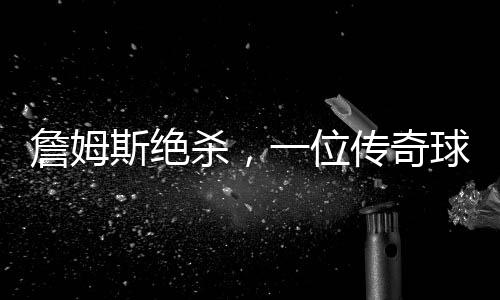 詹姆斯絕殺，一位傳奇球員的決戰(zhàn)時刻（一二三四五六七八九十）