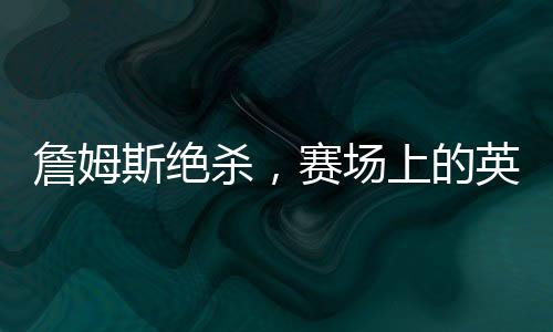 詹姆斯絕殺，賽場(chǎng)上的英雄時(shí)刻，一記震撼人心的絕殺傳奇