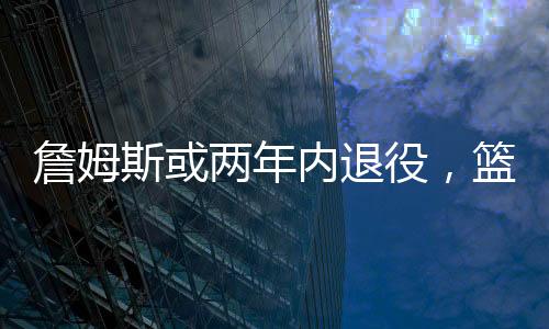 詹姆斯或兩年內(nèi)退役，籃球界的巨星告別舞臺