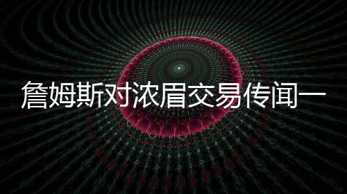 詹姆斯對濃眉交易傳聞一無所知？湖人內(nèi)部決策引發(fā)熱議