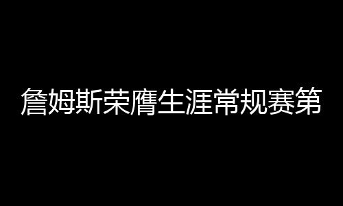 詹姆斯榮膺生涯常規(guī)賽第999勝，傳奇持續(xù)，熱血未涼