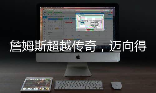 詹姆斯超越傳奇，邁向得分生涯的巔峰 49999分里程碑