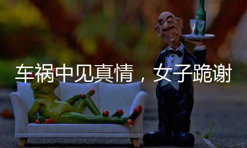 車禍中見真情，女子跪謝愛車護(hù)主