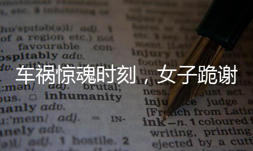 車禍驚魂時(shí)刻，女子跪謝愛(ài)車護(hù)主之恩
