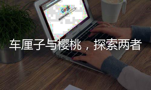 車(chē)?yán)遄优c櫻桃，探索兩者之間的營(yíng)養(yǎng)價(jià)值差異