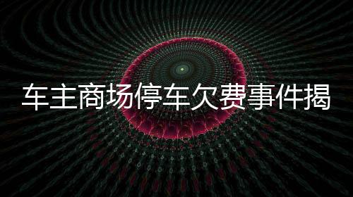 車主商場停車欠費事件揭秘，詳探事件內(nèi)幕，揭曉事件影響