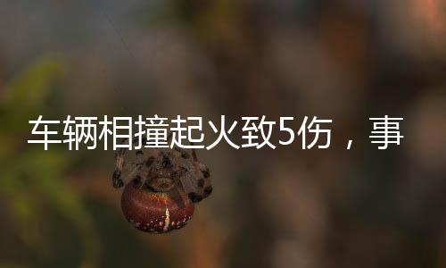 車輛相撞起火致5傷，事故現(xiàn)場調(diào)查與救援行動全面展開