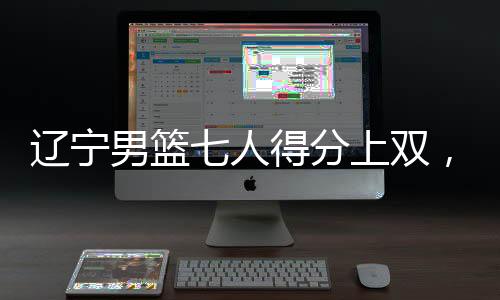 遼寧男籃七人得分上雙，展現(xiàn)團隊籃球強大實力