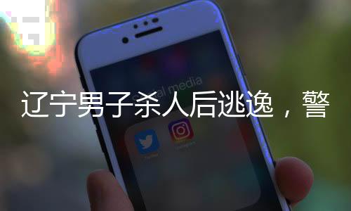 遼寧男子殺人后逃逸，警方迅速響應(yīng)調(diào)查
