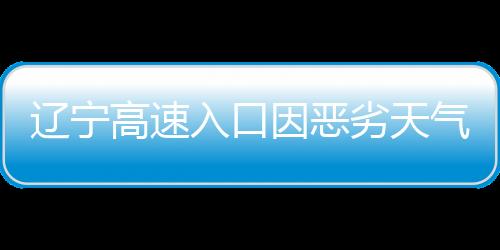 遼寧高速入口因惡劣天氣關(guān)閉，交通部門積極應(yīng)對(duì)保障安全