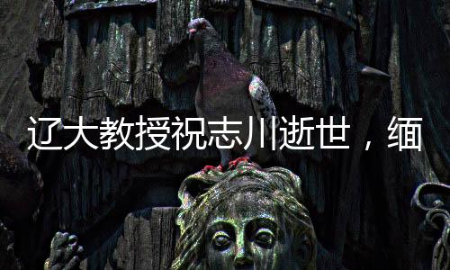 遼大教授祝志川逝世，緬懷學(xué)術(shù)生涯