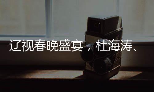 遼視春晚盛宴，杜海濤、劉濤與于洋共舞熒屏之夜