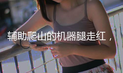 輔助爬山的機器腿走紅，科技創(chuàng)新引領戶外探險新潮流