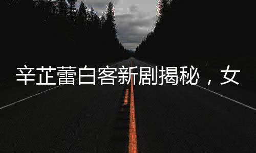 辛芷蕾白客新劇揭秘，女A男B的魅力演繹
