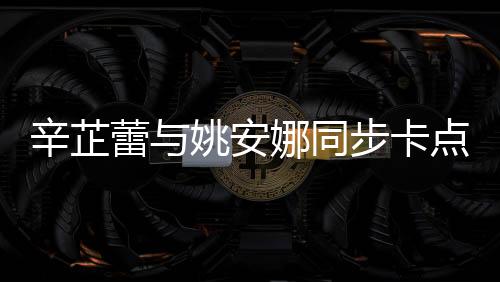 辛芷蕾與姚安娜同步卡點(diǎn)比心，展現(xiàn)跨界友情魅力