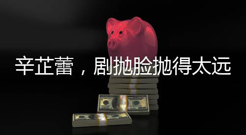 辛芷蕾，劇拋臉拋得太遠(yuǎn)，演技背后的故事與探索