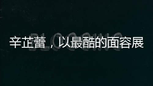 辛芷蕾，以最酷的面容展現(xiàn)最甜的心