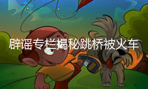 辟謠專欄揭秘跳橋被火車撞亡傳聞?wù)嫦啵聦嵟c真相待識者定有解惑之樂
