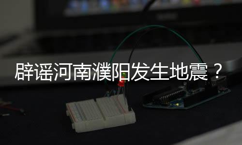 辟謠河南濮陽發(fā)生地震？純屬謠言！