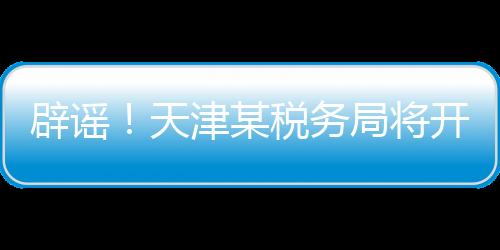 辟謠！天津某稅務(wù)局將開展稅務(wù)抽查？假的！