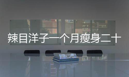 辣目洋子一個(gè)月瘦身二十斤，揭秘她的減肥秘訣