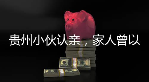貴州小伙認親，家人曾以為他離世