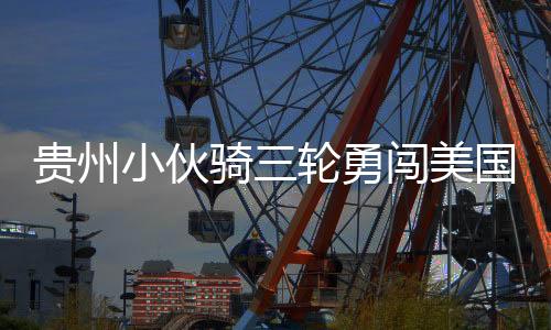 貴州小伙騎三輪勇闖美國，跨越國界的騎行夢想
