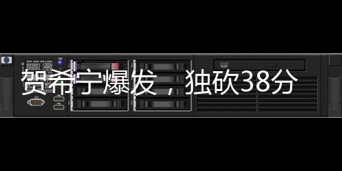 賀希寧爆發(fā)，獨砍38分3板2助3斷，展現(xiàn)全面實力